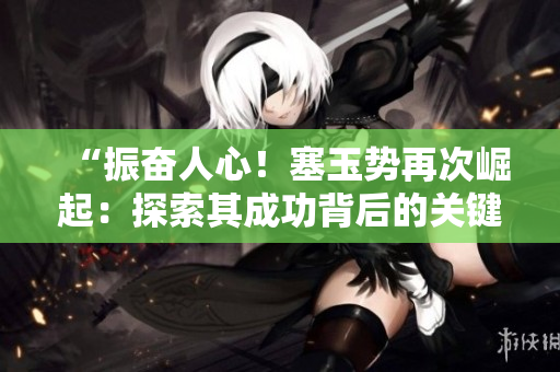 “振奋人心！塞玉势再次崛起：探索其成功背后的关键因素与未来发展前景”