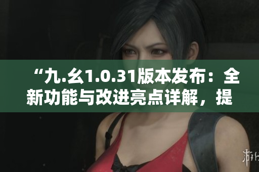 “九.幺1.0.31版本发布：全新功能与改进亮点详解，提升用户体验”