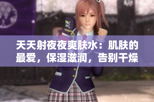 天天射夜夜爽肤水：肌肤的最爱，保湿滋润，告别干燥粗糙