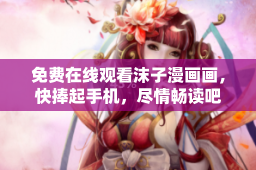 免费在线观看沫子漫画画，快捧起手机，尽情畅读吧