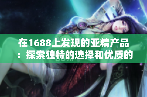 在1688上发现的亚精产品：探索独特的选择和优质的价格