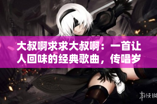 大叔啊求求大叔啊：一首让人回味的经典歌曲，传唱岁月情怀