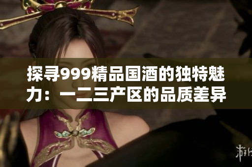 探寻999精品国酒的独特魅力：一二三产区的品质差异与风味体验对比
