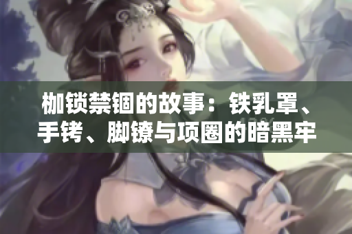 枷锁禁锢的故事：铁乳罩、手铐、脚镣与项圈的暗黑牢笼