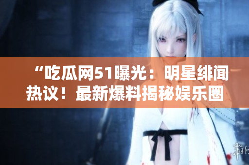 “吃瓜网51曝光：明星绯闻热议！最新爆料揭秘娱乐圈内幕，网友热议不断”