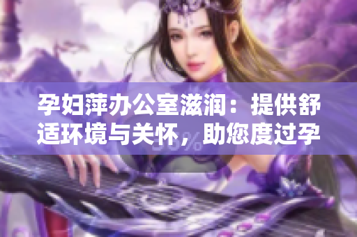 孕妇萍办公室滋润：提供舒适环境与关怀，助您度过孕期难关