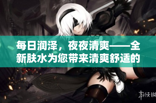 每日润泽，夜夜清爽——全新肤水为您带来清爽舒适的体验