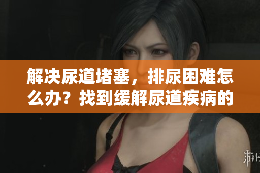 解决尿道堵塞，排尿困难怎么办？找到缓解尿道疾病的方法