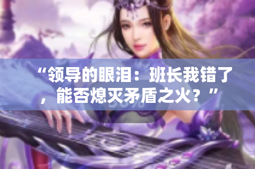 “领导的眼泪：班长我错了，能否熄灭矛盾之火？”
