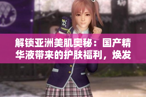 解锁亚洲美肌奥秘：国产精华液带来的护肤福利，焕发肌肤生机
