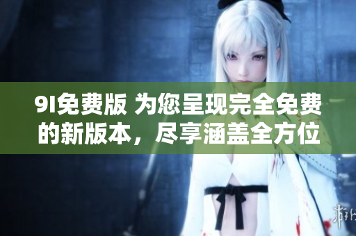 9I免费版 为您呈现完全免费的新版本，尽享涵盖全方位功能的卓越体验