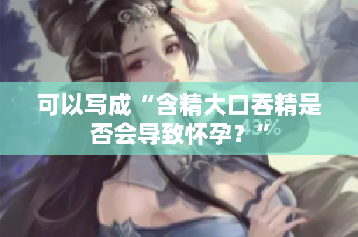可以写成“含精大口吞精是否会导致怀孕？”