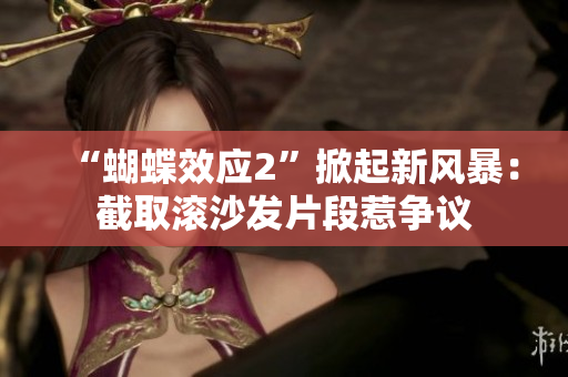 “蝴蝶效应2”掀起新风暴：截取滚沙发片段惹争议