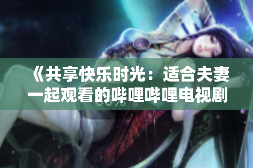《共享快乐时光：适合夫妻一起观看的哔哩哔哩电视剧推荐》