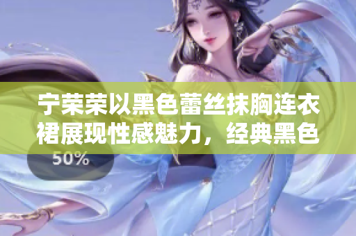 宁荣荣以黑色蕾丝抹胸连衣裙展现性感魅力，经典黑色又不失优雅