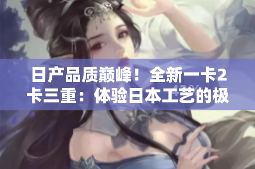 日产品质巅峰！全新一卡2卡三重：体验日本工艺的极致奢华