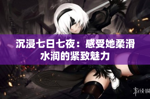 沉浸七日七夜：感受她柔滑水润的紧致魅力
