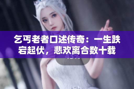 乞丐老者口述传奇：一生跌宕起伏，悲欢离合数十载