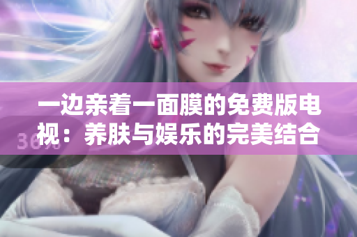 一边亲着一面膜的免费版电视：养肤与娱乐的完美结合