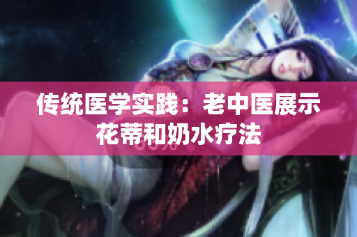 传统医学实践：老中医展示花蒂和奶水疗法