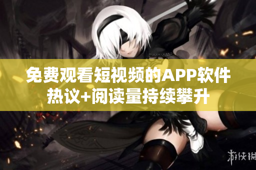 免费观看短视频的APP软件热议+阅读量持续攀升