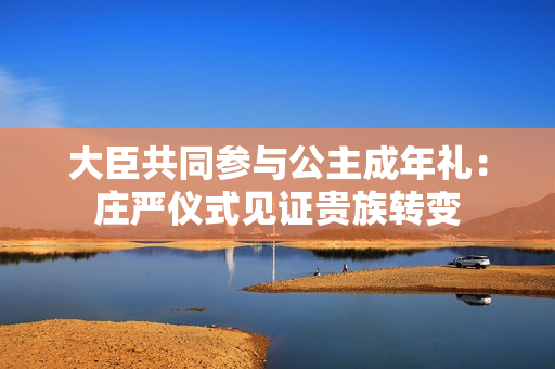 大臣共同参与公主成年礼：庄严仪式见证贵族转变