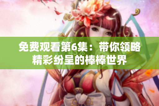 免费观看第6集：带你领略精彩纷呈的棒棒世界