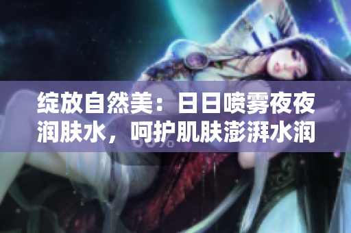 绽放自然美：日日喷雾夜夜润肤水，呵护肌肤澎湃水润