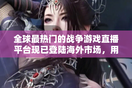 全球最热门的战争游戏直播平台现已登陆海外市场，用户热情高涨！