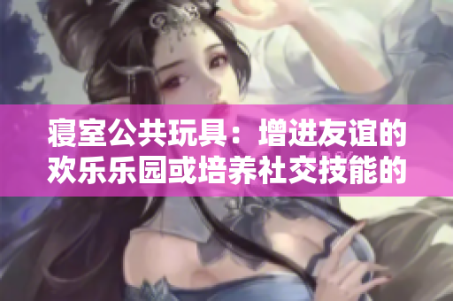 寝室公共玩具：增进友谊的欢乐乐园或培养社交技能的共享游戏中心