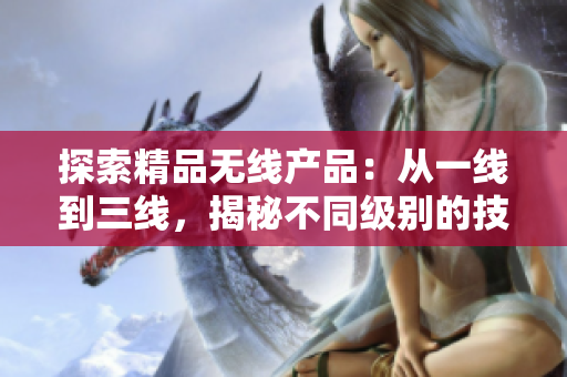 探索精品无线产品：从一线到三线，揭秘不同级别的技术差异与优势