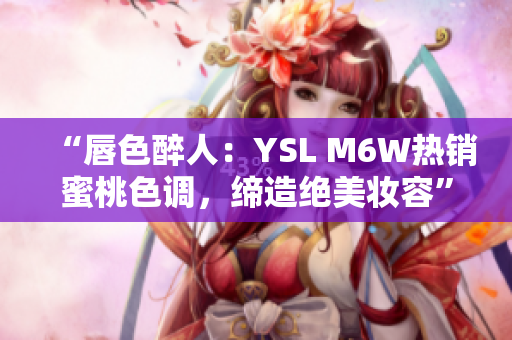 “唇色醉人：YSL M6W热销蜜桃色调，缔造绝美妆容”