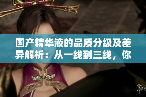 国产精华液的品质分级及差异解析：从一线到三线，你需要了解的区别