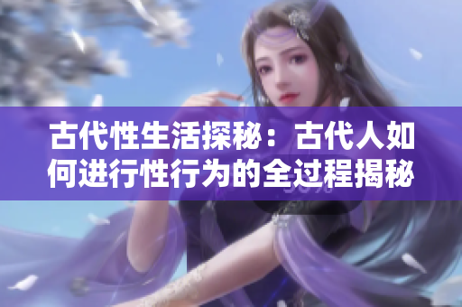 古代性生活探秘：古代人如何进行性行为的全过程揭秘