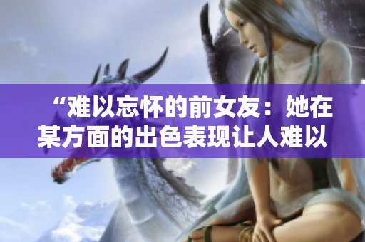 “难以忘怀的前女友：她在某方面的出色表现让人难以忘怀！”
