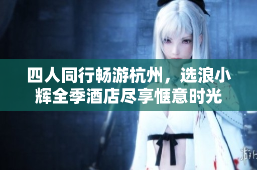 四人同行畅游杭州，选浪小辉全季酒店尽享惬意时光