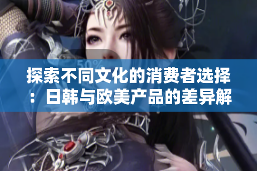 探索不同文化的消费者选择：日韩与欧美产品的差异解析
