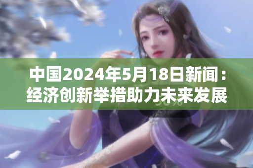 中国2024年5月18日新闻：经济创新举措助力未来发展
