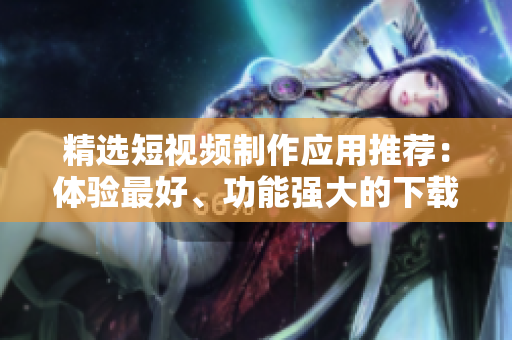 精选短视频制作应用推荐：体验最好、功能强大的下载APP！