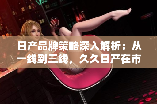 日产品牌策略深入解析：从一线到三线，久久日产在市场中的演变与挑战