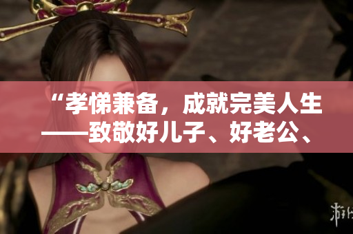 “孝悌兼备，成就完美人生——致敬好儿子、好老公、好父亲”