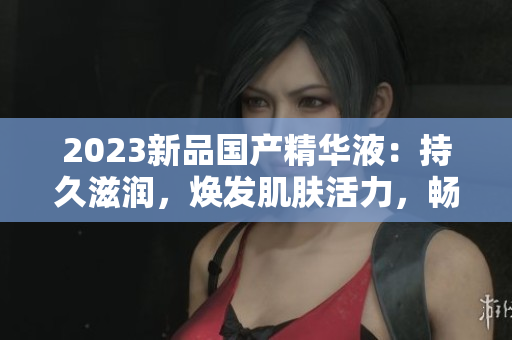 2023新品国产精华液：持久滋润，焕发肌肤活力，畅享护肤新体验！