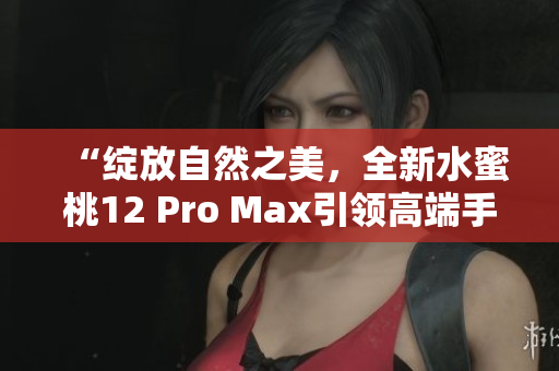“绽放自然之美，全新水蜜桃12 Pro Max引领高端手机体验”