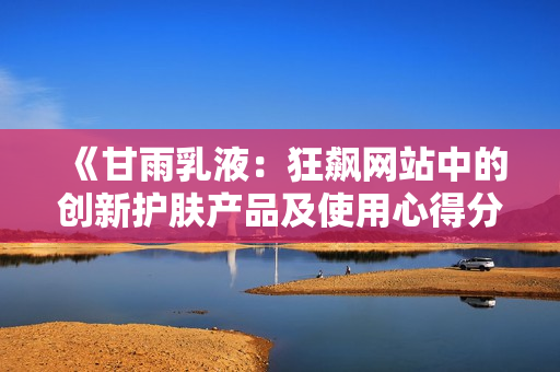 《甘雨乳液：狂飙网站中的创新护肤产品及使用心得分享》