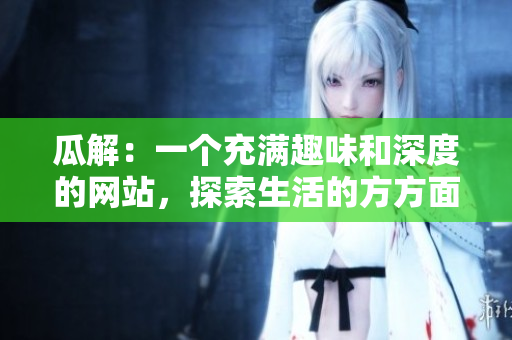 瓜解：一个充满趣味和深度的网站，探索生活的方方面面
