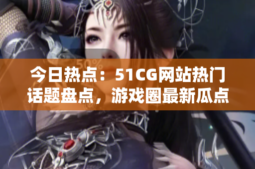 今日热点：51CG网站热门话题盘点，游戏圈最新瓜点一网打尽！