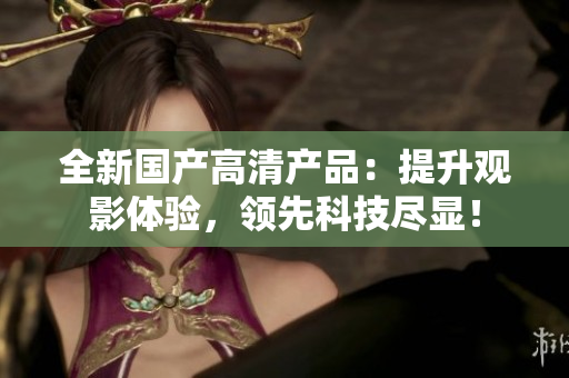 全新国产高清产品：提升观影体验，领先科技尽显！