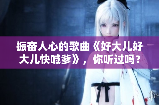 振奋人心的歌曲《好大儿好大儿快喊爹》，你听过吗？