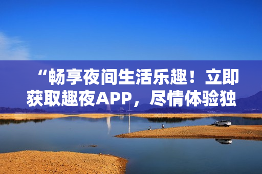 “畅享夜间生活乐趣！立即获取趣夜APP，尽情体验独特魅力！”
