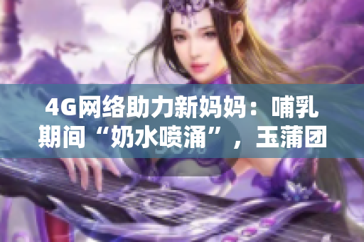 4G网络助力新妈妈：哺乳期间“奶水喷涌”，玉蒲团成热议焦点